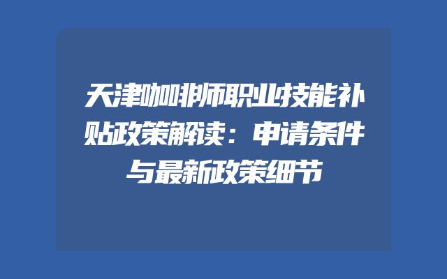 天津咖啡师职业技能补贴政策解读：申请条件与最新政策细节