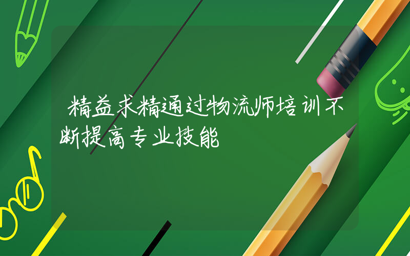 精益求精通过物流师培训不断提高专业技能