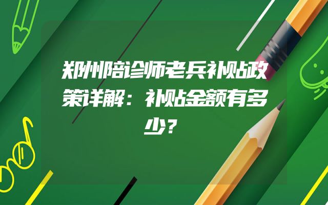郑州陪诊师老兵补贴政策详解：补贴金额有多少？