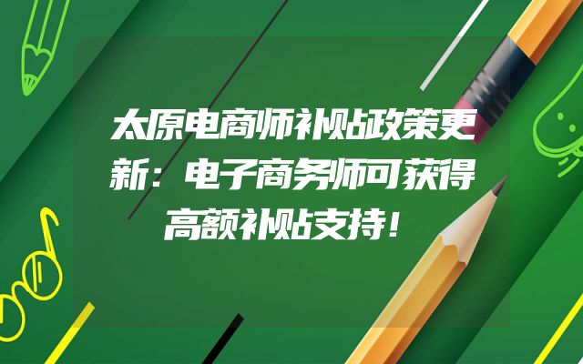 太原电商师补贴政策更新：电子商务师可获得高额补贴支持！