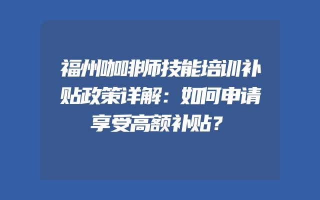 福州咖啡师技能培训补贴政策详解：如何申请享受高额补贴？