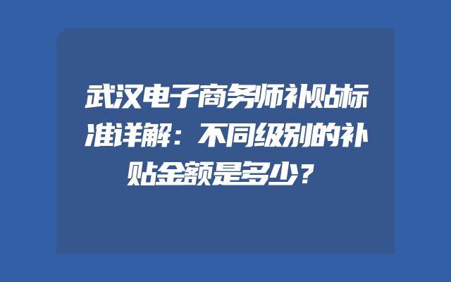 武汉电子商务师补贴标准详解：不同级别的补贴金额是多少？