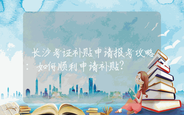 长沙考证补贴申请报考攻略：如何顺利申请补贴？