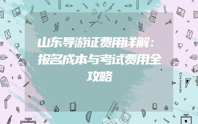 山东导游证费用详解：报名成本与考试费用全攻略