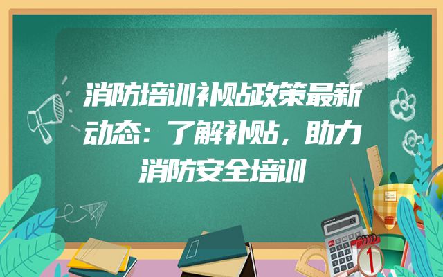 消防培训补贴政策最新动态：了解补贴，助力消防安全培训