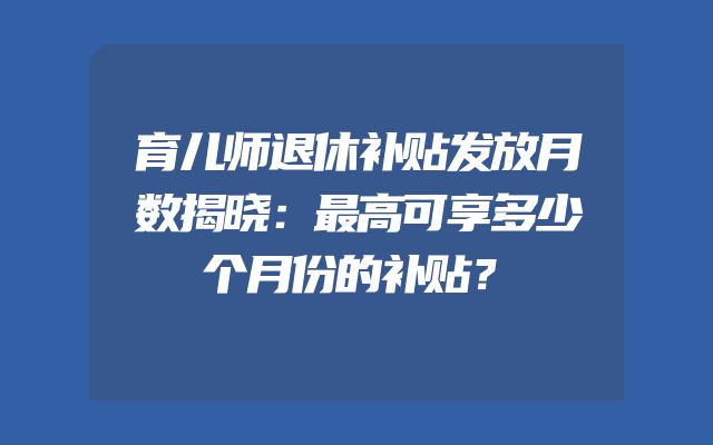 育儿师退休补贴发放月数揭晓：最高可享多少个月份的补贴？