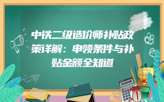 中铁二级造价师补贴政策详解：申领条件与补贴金额全知道