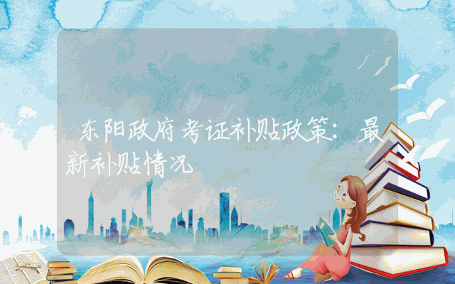 东阳政府考证补贴政策：最新补贴情况