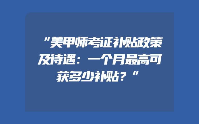 “美甲师考证补贴政策及待遇：一个月最高可获多少补贴？”