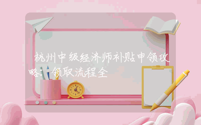 杭州中级经济师补贴申领攻略：领取流程全