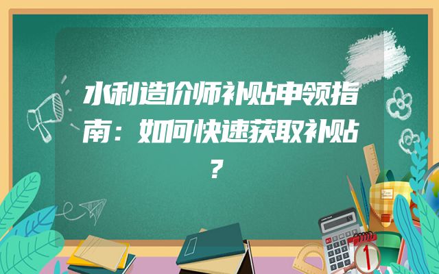 水利造价师补贴申领指南：如何快速获取补贴？