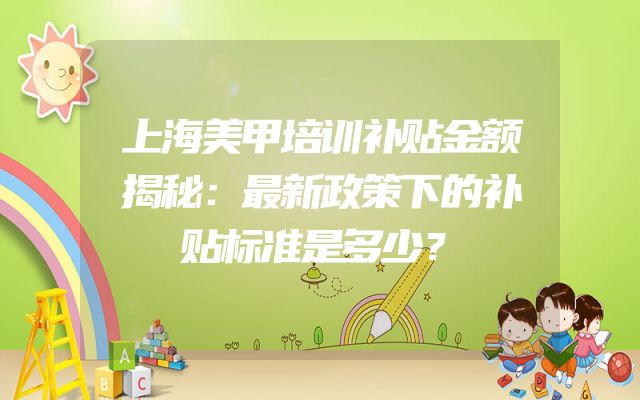 上海美甲培训补贴金额揭秘：最新政策下的补贴标准是多少？
