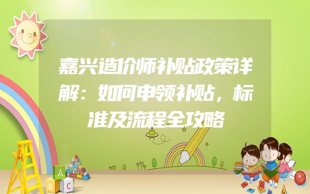 嘉兴造价师补贴政策详解：如何申领补贴，标准及流程全攻略