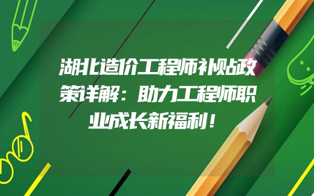 湖北造价工程师补贴政策详解：助力工程师职业成长新福利！