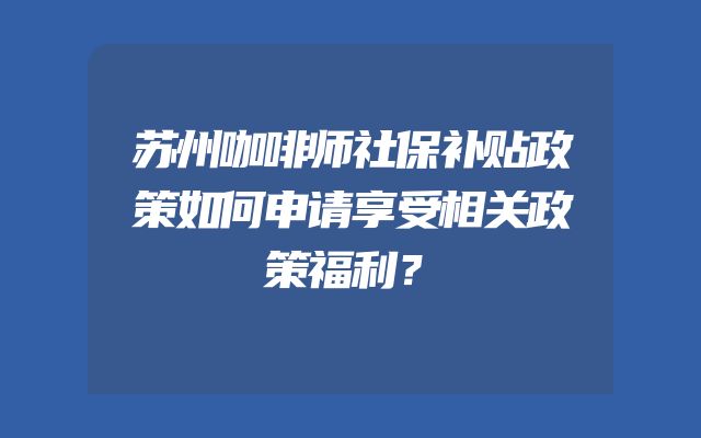 苏州咖啡师社保补贴政策如何申请享受相关政策福利？
