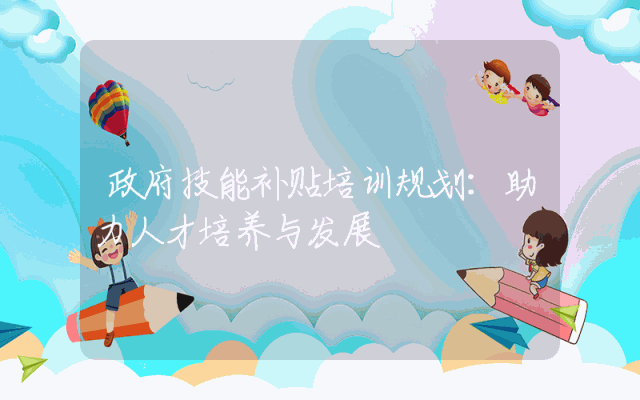 政府技能补贴培训规划：助力人才培养与发展