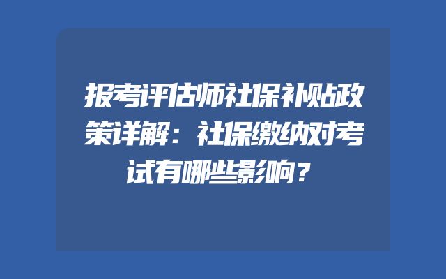 报考评估师社保补贴政策详解：社保缴纳对考试有哪些影响？
