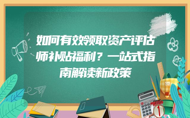 如何有效领取资产评估师补贴福利？一站式指南解读新政策