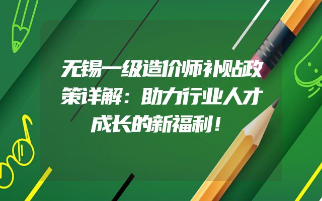 无锡一级造价师补贴政策详解：助力行业人才成长的新福利！