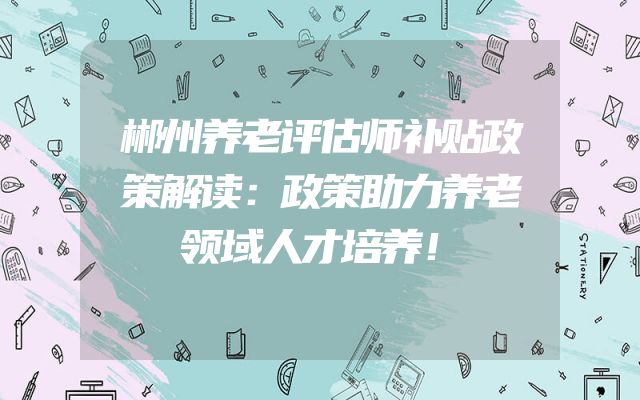 郴州养老评估师补贴政策解读：政策助力养老领域人才培养！