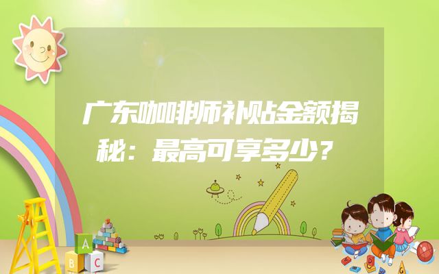 广东咖啡师补贴金额揭秘：最高可享多少？