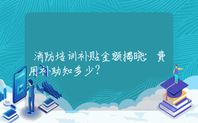 消防培训补贴金额揭晓：费用补助知多少？