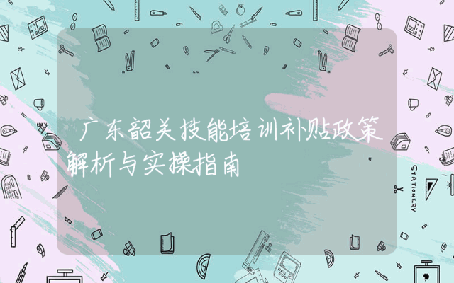 广东韶关技能培训补贴政策解析与实操指南