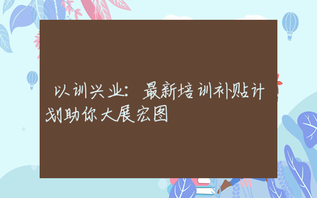 以训兴业：最新培训补贴计划助你大展宏图