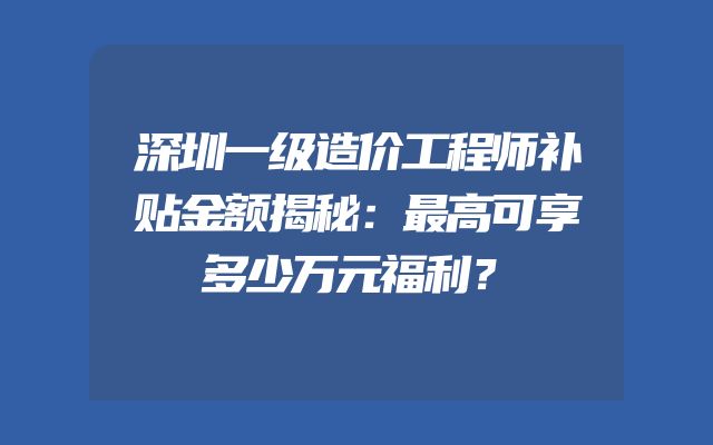 深圳一级造价工程师补贴金额揭秘：最高可享多少万元福利？