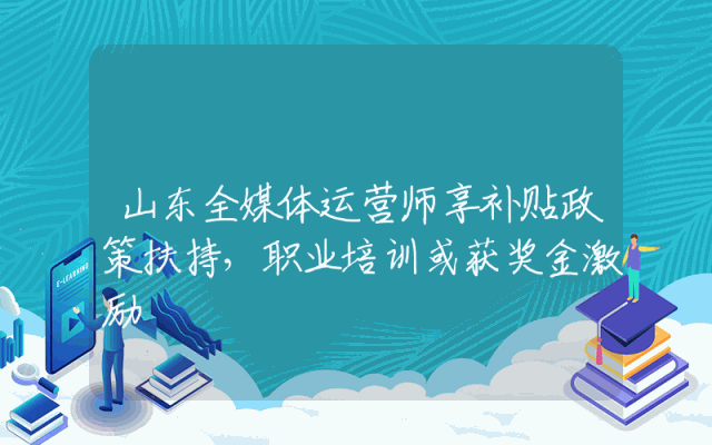 山东全媒体运营师享补贴政策扶持，职业培训或获奖金激励