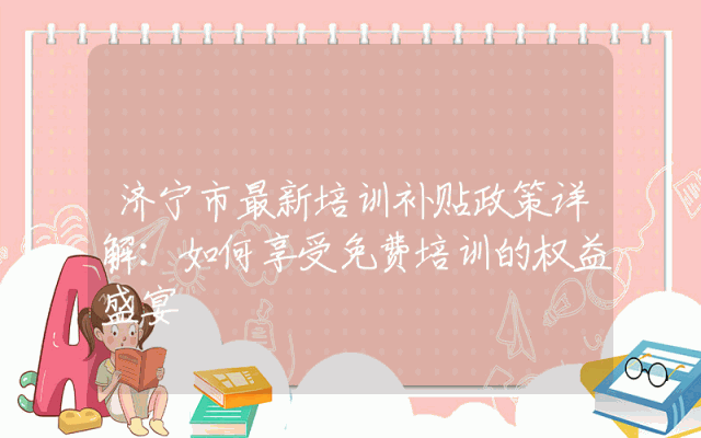 济宁市最新培训补贴政策详解：如何享受免费培训的权益盛宴
