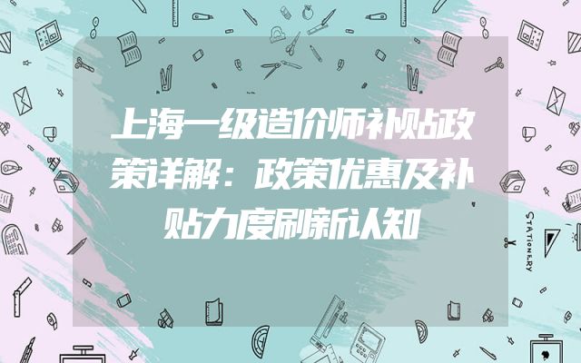 上海一级造价师补贴政策详解：政策优惠及补贴力度刷新认知