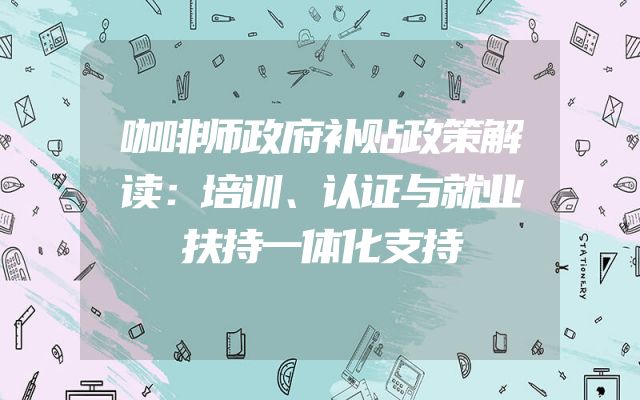 咖啡师政府补贴政策解读：培训、认证与就业扶持一体化支持