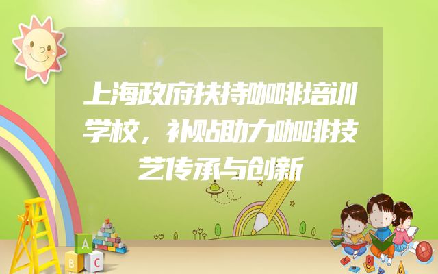 上海政府扶持咖啡培训学校，补贴助力咖啡技艺传承与创新