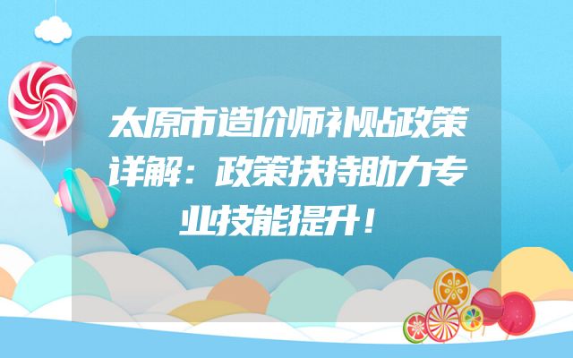 太原市造价师补贴政策详解：政策扶持助力专业技能提升！