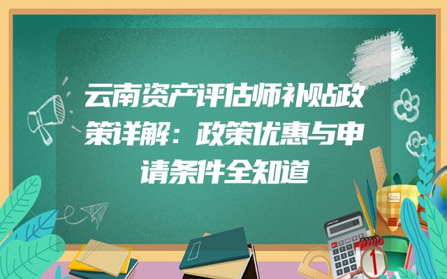 云南资产评估师补贴政策详解：政策优惠与申请条件全知道