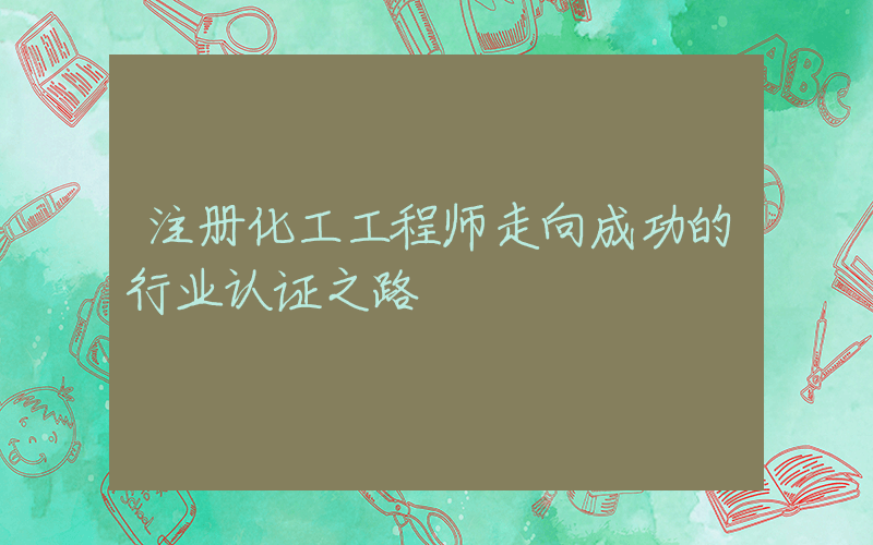 注册化工工程师走向成功的行业认证之路