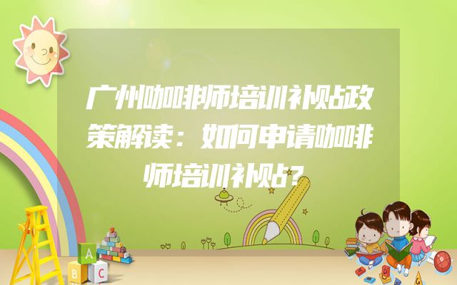 广州咖啡师培训补贴政策解读：如何申请咖啡师培训补贴？