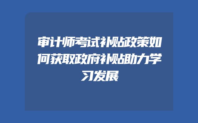 审计师考试补贴政策如何获取政府补贴助力学习发展
