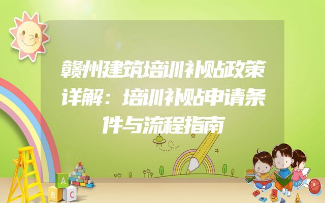赣州建筑培训补贴政策详解：培训补贴申请条件与流程指南