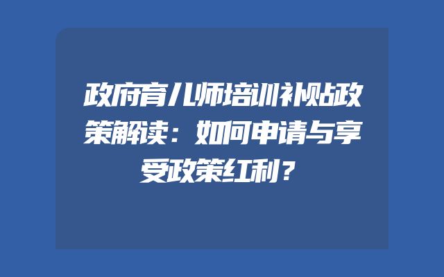 政府育儿师培训补贴政策解读：如何申请与享受政策红利？