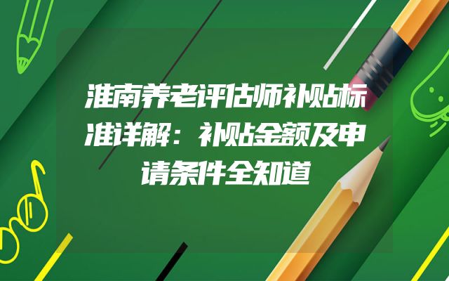 淮南养老评估师补贴标准详解：补贴金额及申请条件全知道