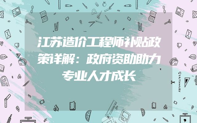 江苏造价工程师补贴政策详解：政府资助助力专业人才成长