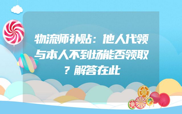 物流师补贴：他人代领与本人不到场能否领取？解答在此