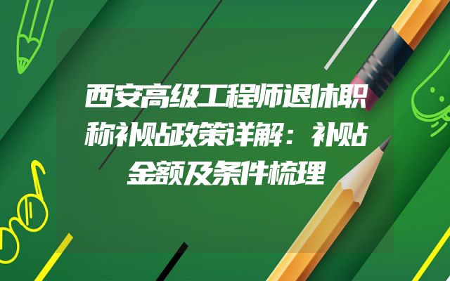 西安高级工程师退休职称补贴政策详解：补贴金额及条件梳理