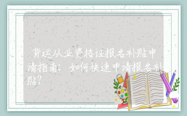 货运从业资格证报名补贴申请指南：如何快速申请报名补贴？