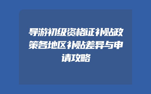 导游初级资格证补贴政策各地区补贴差异与申请攻略