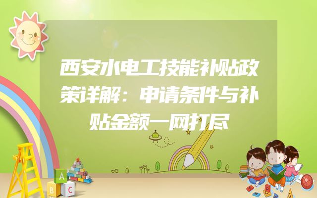 西安水电工技能补贴政策详解：申请条件与补贴金额一网打尽