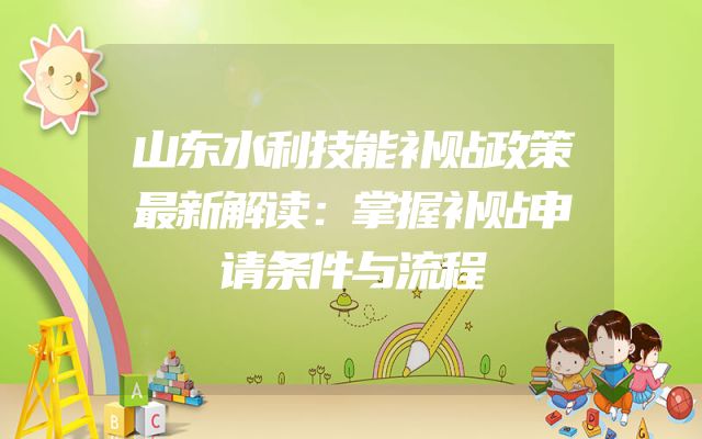 山东水利技能补贴政策最新解读：掌握补贴申请条件与流程