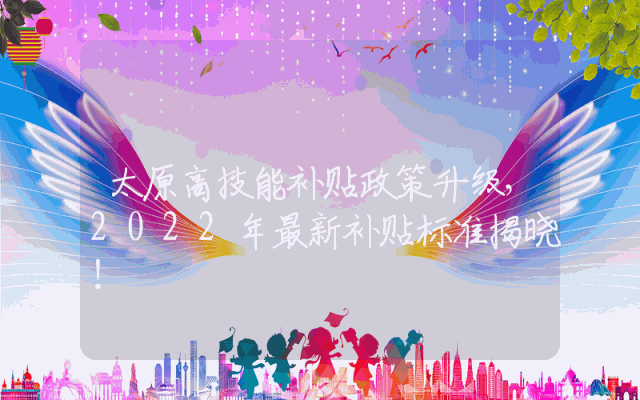 太原高技能补贴政策升级，2022年最新补贴标准揭晓！